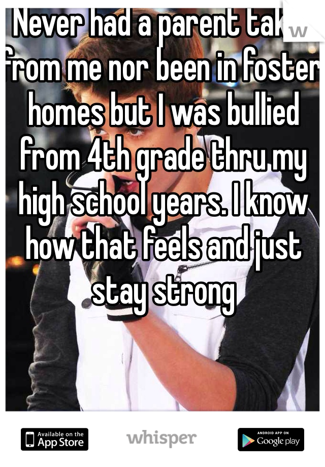 Never had a parent taken from me nor been in foster homes but I was bullied from 4th grade thru my high school years. I know how that feels and just stay strong 