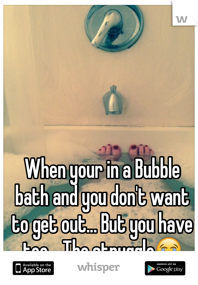 When your in a Bubble bath and you don't want to get out... But you have too... The struggle😭