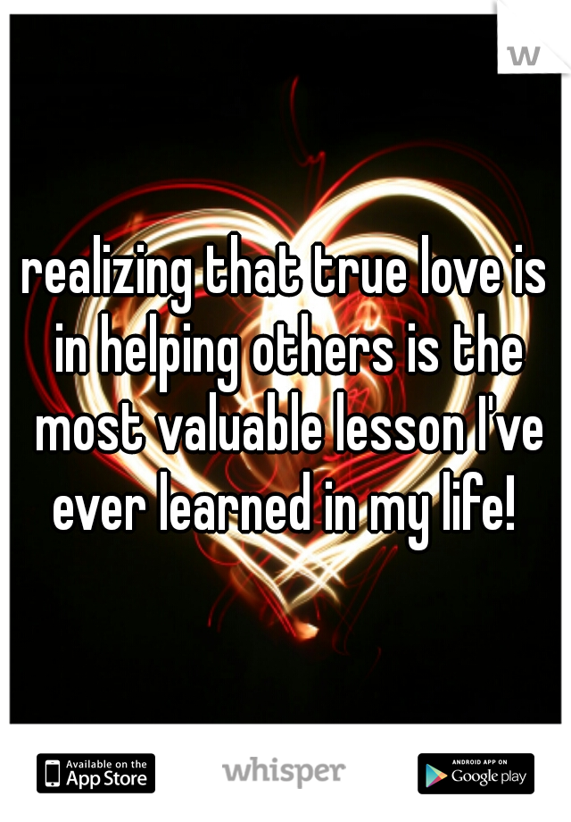 realizing that true love is in helping others is the most valuable lesson I've ever learned in my life! 