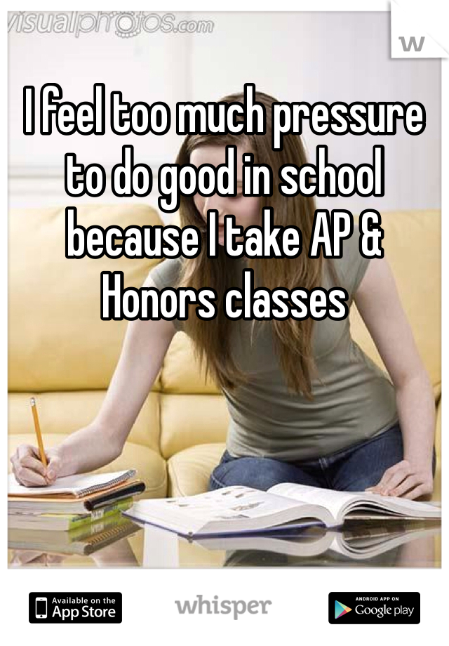 I feel too much pressure to do good in school because I take AP & Honors classes 