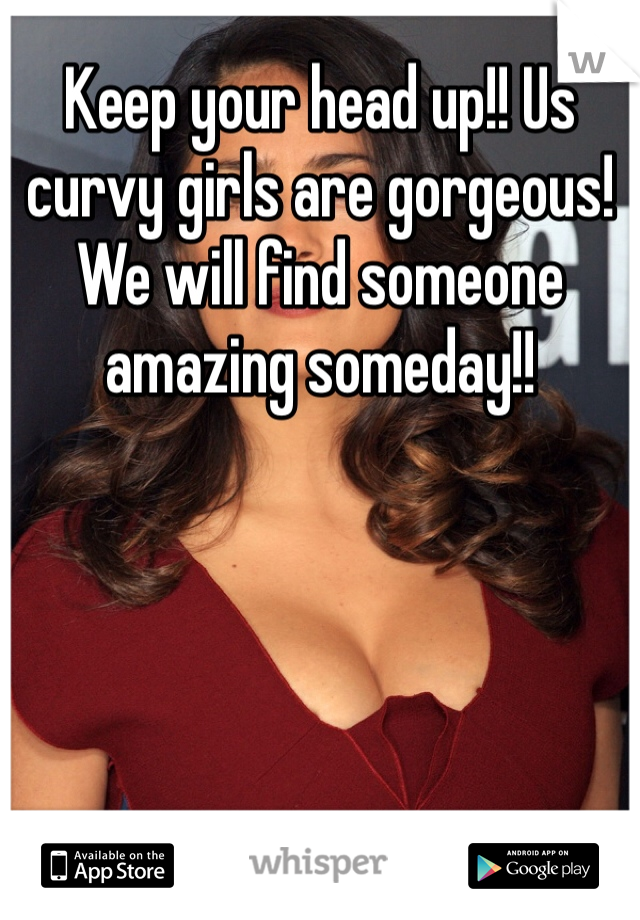 Keep your head up!! Us curvy girls are gorgeous! We will find someone amazing someday!! 