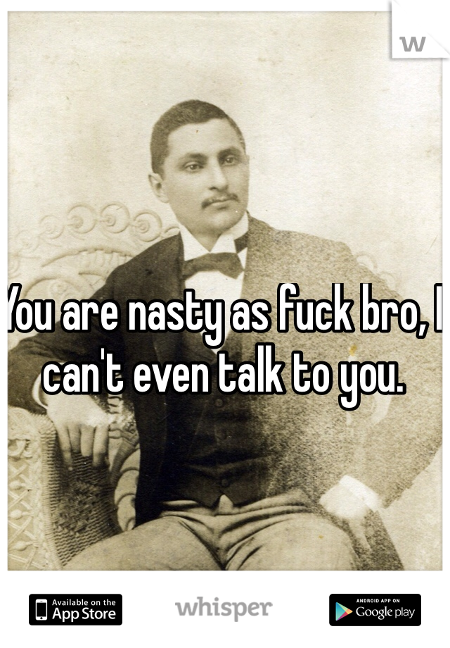 You are nasty as fuck bro, I can't even talk to you.