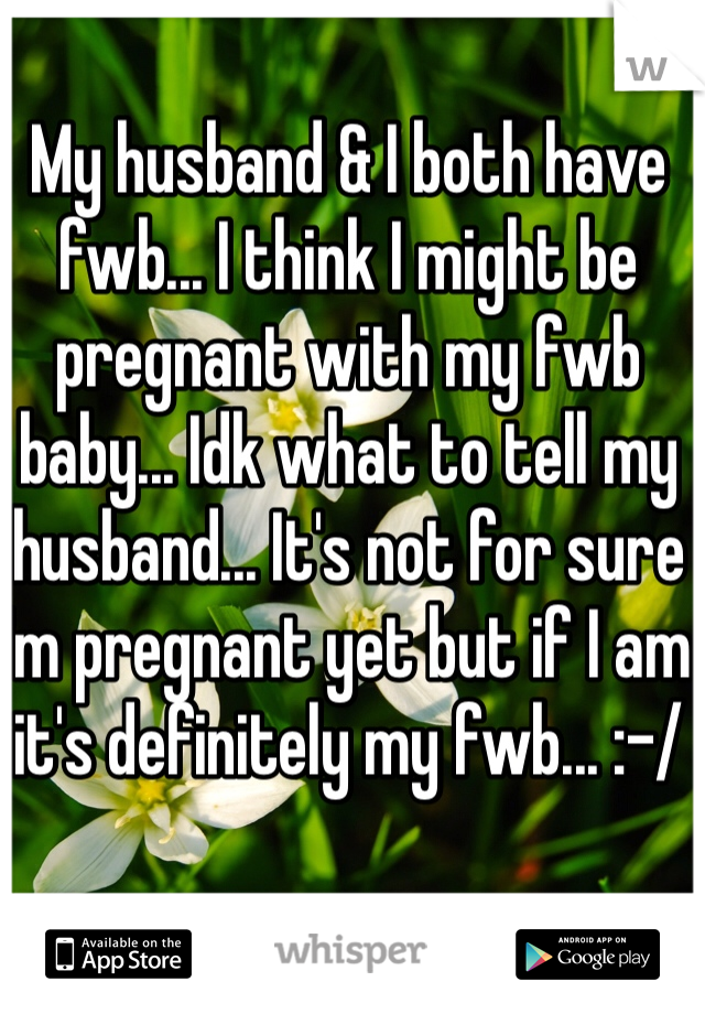 My husband & I both have fwb... I think I might be pregnant with my fwb baby... Idk what to tell my husband... It's not for sure I'm pregnant yet but if I am it's definitely my fwb... :-/