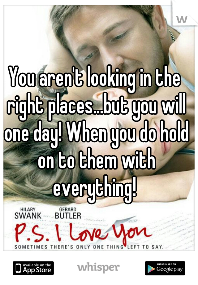 You aren't looking in the right places...but you will one day! When you do hold on to them with everything! 