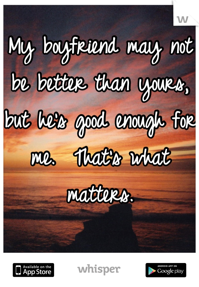 My boyfriend may not be better than yours, but he's good enough for me.  That's what matters.