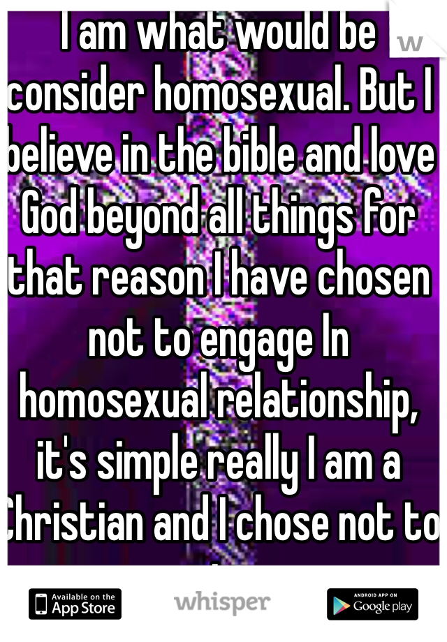 I am what would be consider homosexual. But I believe in the bible and love God beyond all things for that reason I have chosen not to engage In homosexual relationship, it's simple really I am a Christian and I chose not to sin. 