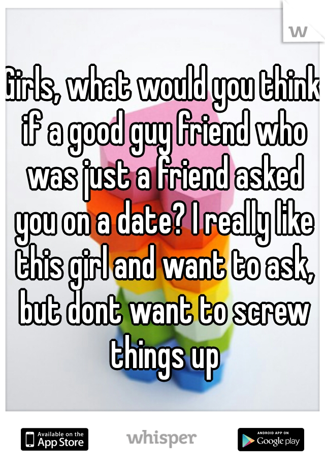 Girls, what would you think if a good guy friend who was just a friend asked you on a date? I really like this girl and want to ask, but dont want to screw things up