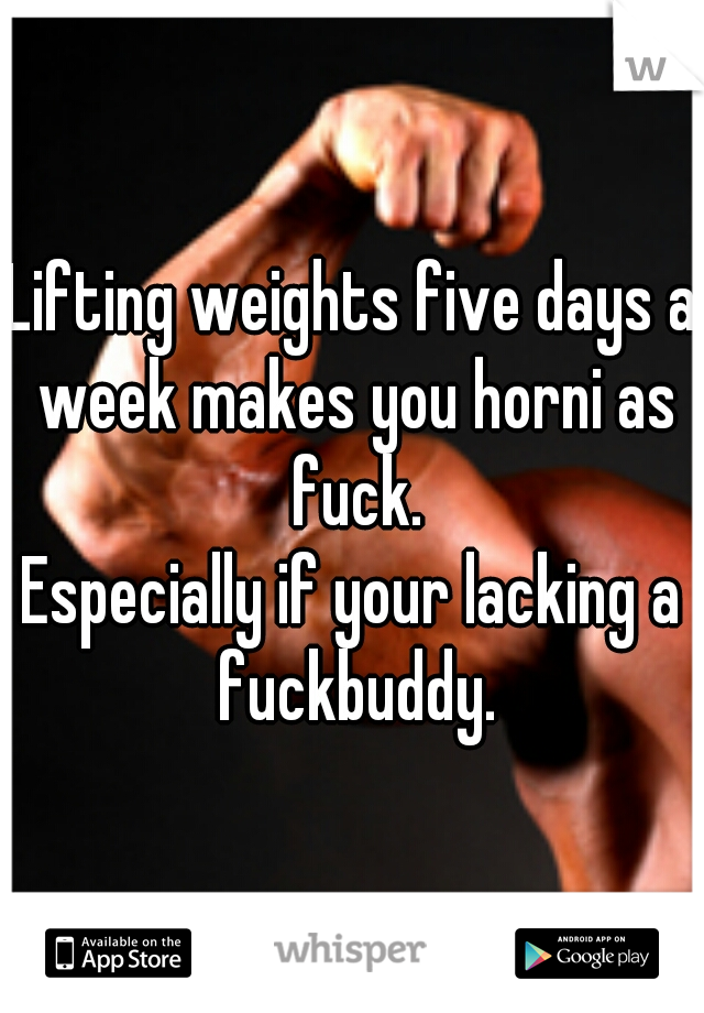 Lifting weights five days a week makes you horni as fuck.

Especially if your lacking a fuckbuddy.