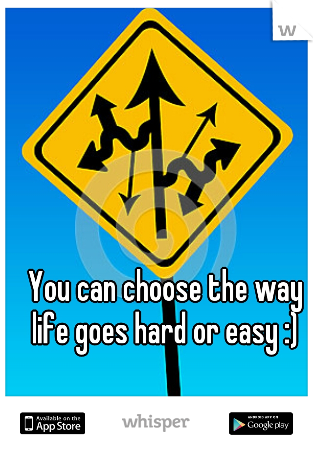 You can choose the way life goes hard or easy :) 