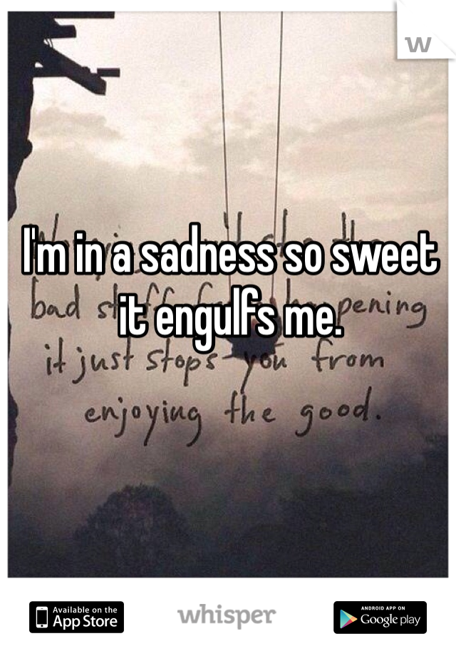 I'm in a sadness so sweet it engulfs me. 


