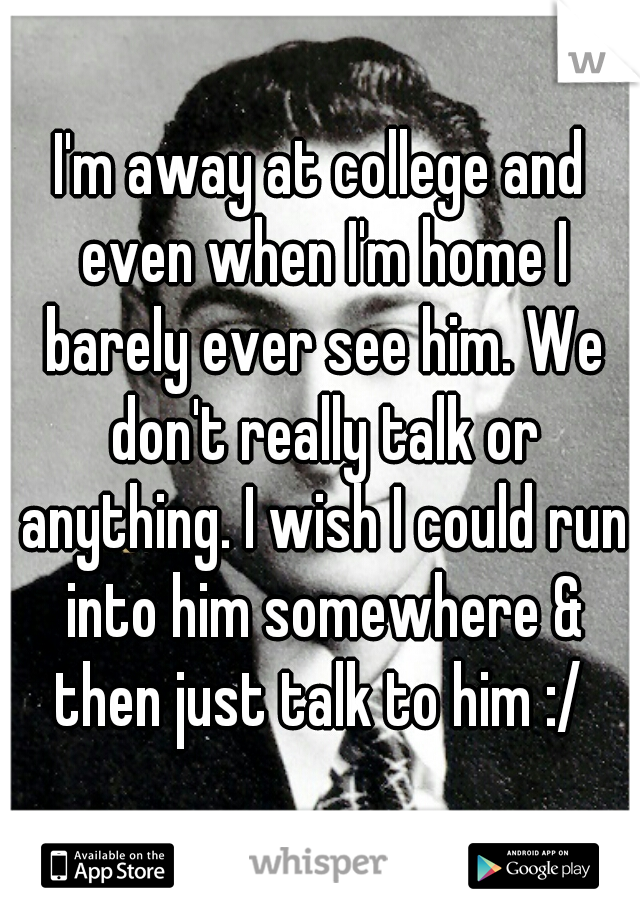 I'm away at college and even when I'm home I barely ever see him. We don't really talk or anything. I wish I could run into him somewhere & then just talk to him :/ 