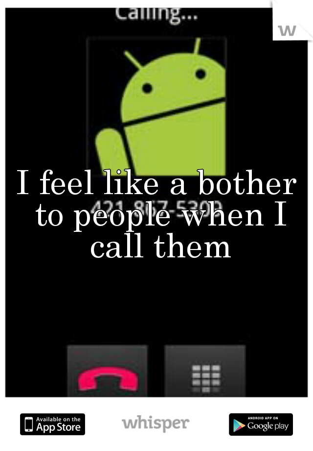I feel like a bother to people when I call them