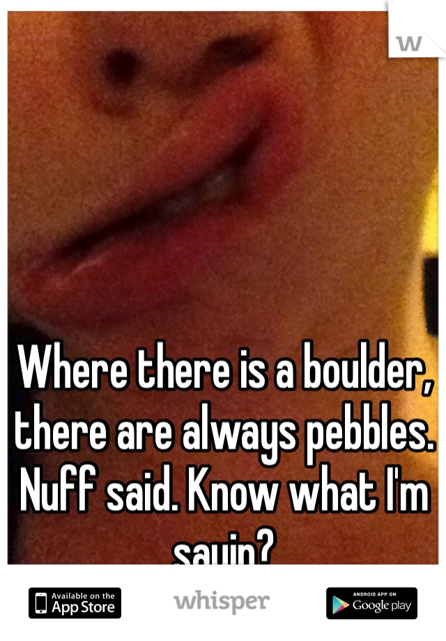 Where there is a boulder, there are always pebbles. Nuff said. Know what I'm sayin? 