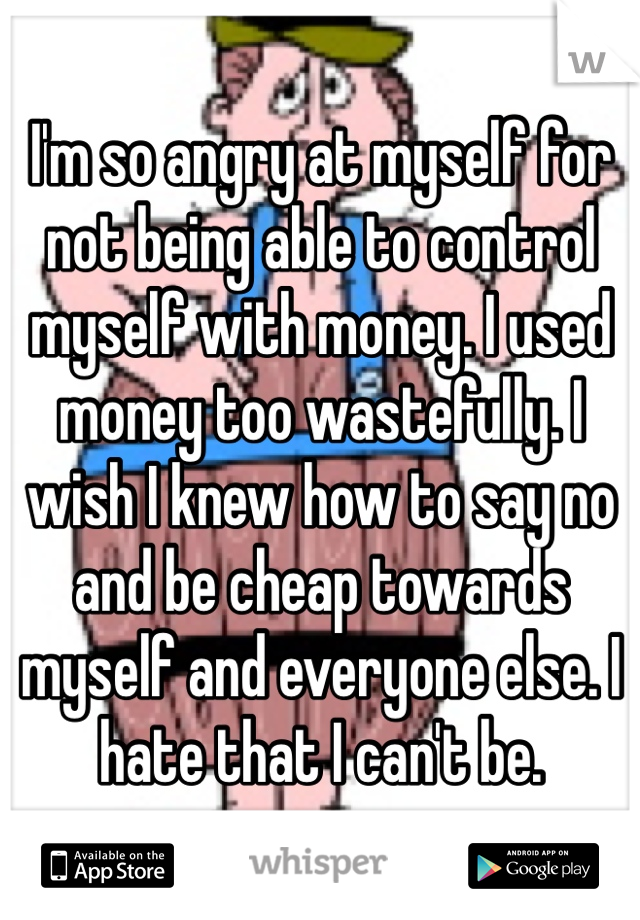 I'm so angry at myself for not being able to control myself with money. I used money too wastefully. I wish I knew how to say no and be cheap towards myself and everyone else. I hate that I can't be.