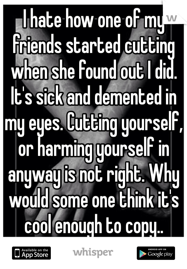 I hate how one of my friends started cutting when she found out I did. 
It's sick and demented in my eyes. Cutting yourself, or harming yourself in anyway is not right. Why would some one think it's cool enough to copy..