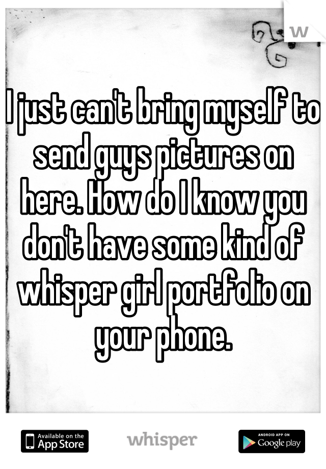 I just can't bring myself to send guys pictures on here. How do I know you don't have some kind of whisper girl portfolio on your phone.