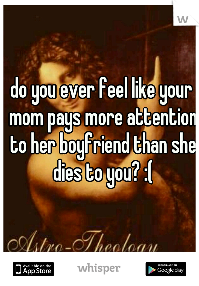 do you ever feel like your mom pays more attention to her boyfriend than she dies to you? :(