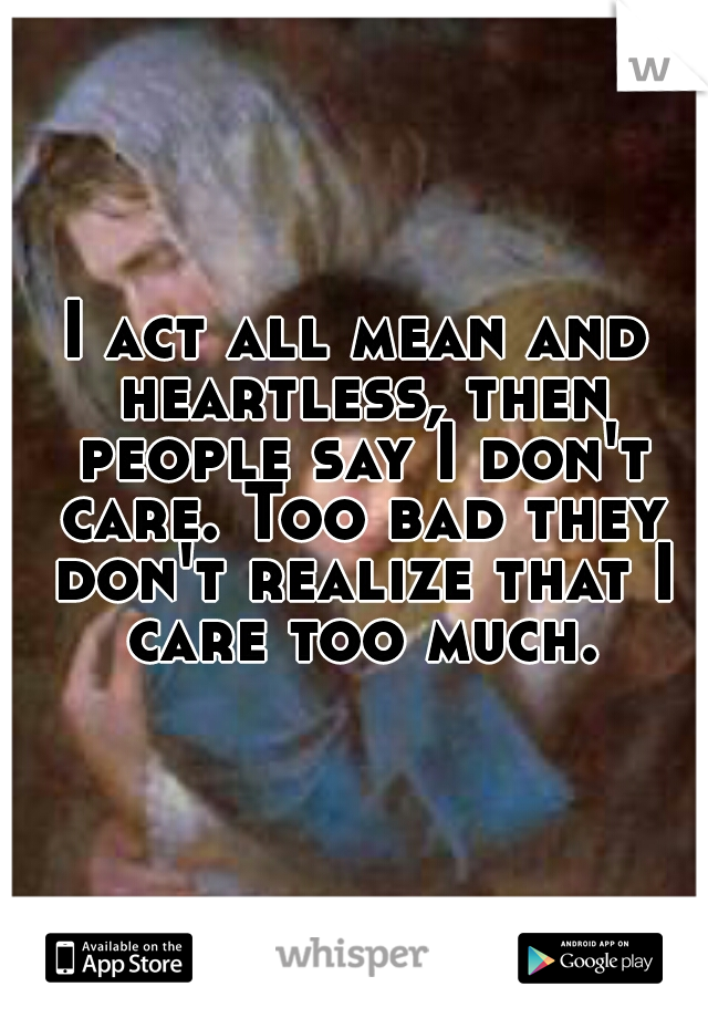 I act all mean and heartless, then people say I don't care. Too bad they don't realize that I care too much.
