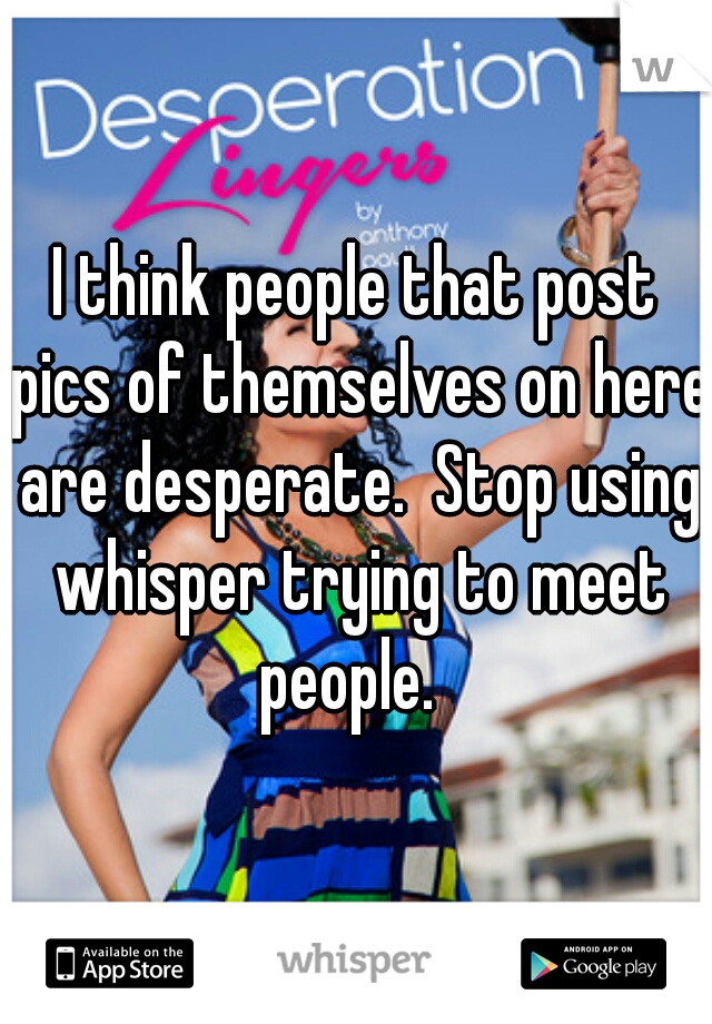 I think people that post pics of themselves on here are desperate.  Stop using whisper trying to meet people.  