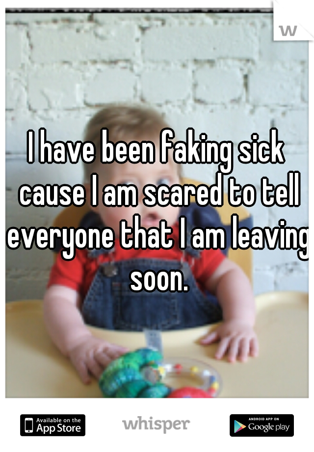 I have been faking sick cause I am scared to tell everyone that I am leaving soon.