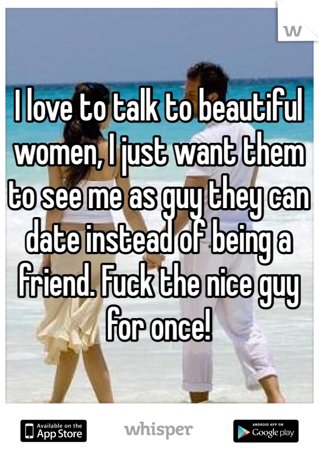 I love to talk to beautiful women, I just want them to see me as guy they can date instead of being a friend. Fuck the nice guy for once! 