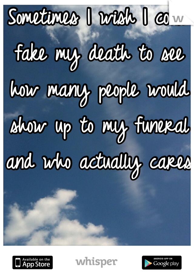 Sometimes I wish I could fake my death to see how many people would show up to my funeral and who actually cares