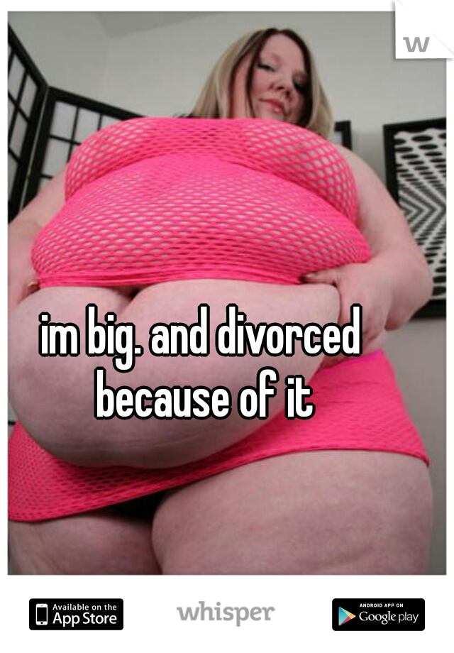 im big. and divorced because of it