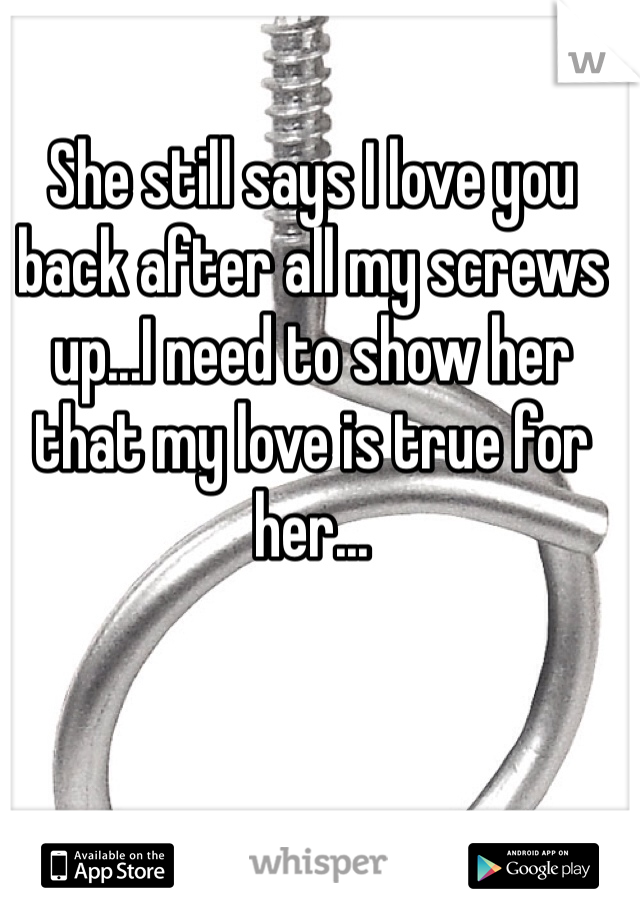 She still says I love you back after all my screws up...I need to show her that my love is true for her...