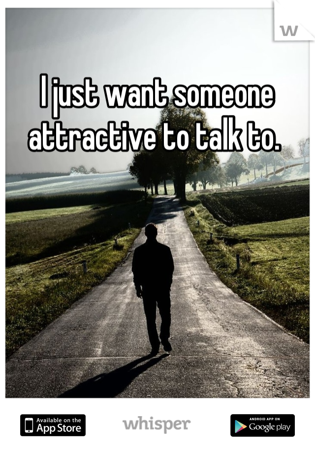 I just want someone attractive to talk to. 
