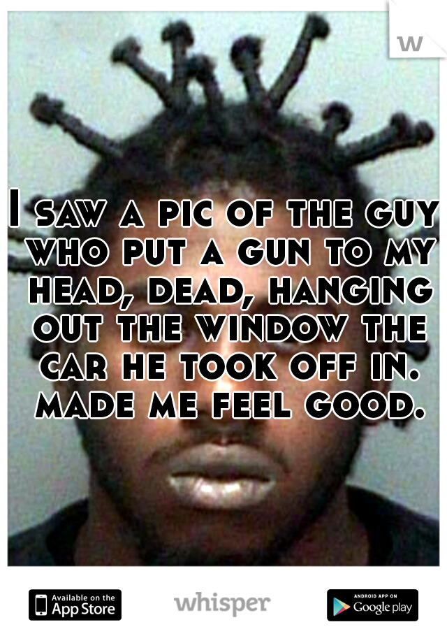 I saw a pic of the guy who put a gun to my head, dead, hanging out the window the car he took off in. made me feel good.