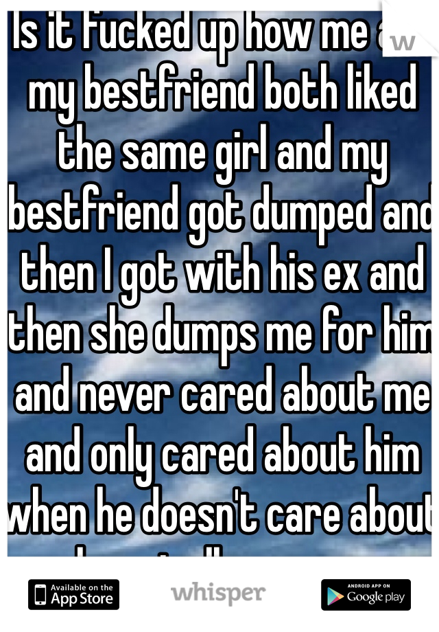 Is it fucked up how me and my bestfriend both liked the same girl and my bestfriend got dumped and then I got with his ex and then she dumps me for him and never cared about me and only cared about him when he doesn't care about her at all anymore 