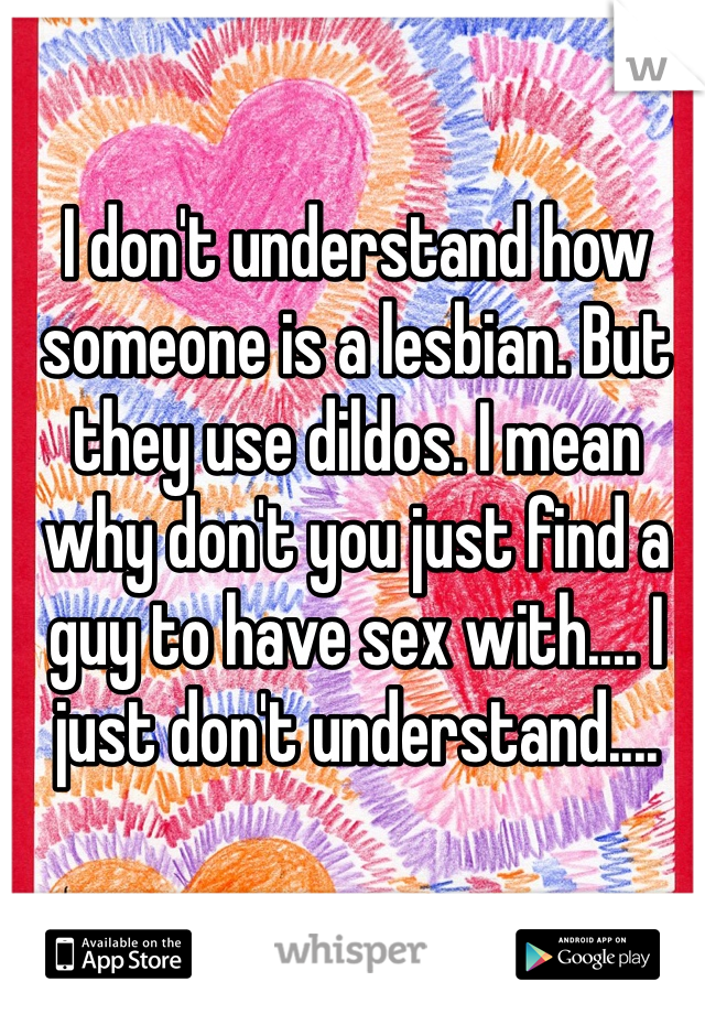 I don't understand how someone is a lesbian. But they use dildos. I mean why don't you just find a guy to have sex with.... I just don't understand....