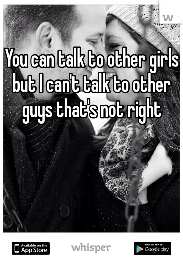 You can talk to other girls but I can't talk to other guys that's not right 