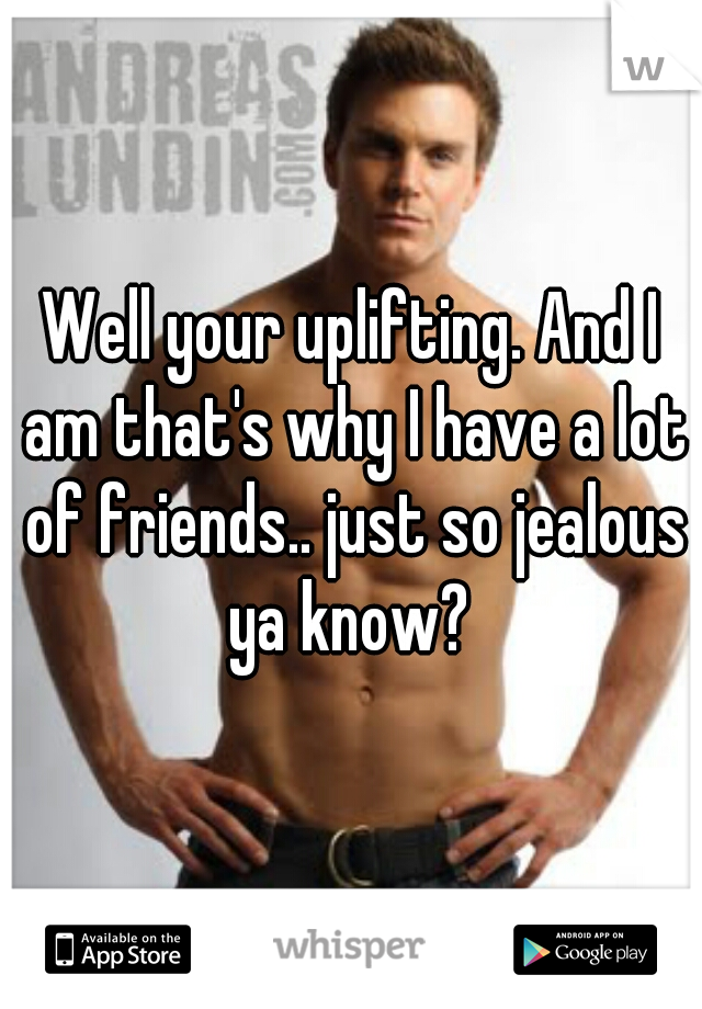 Well your uplifting. And I am that's why I have a lot of friends.. just so jealous ya know? 