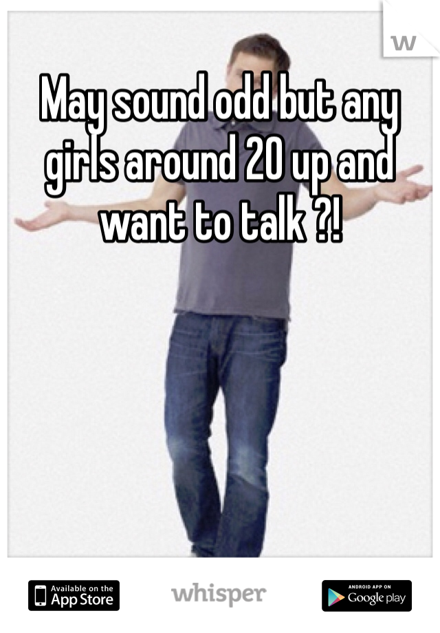May sound odd but any girls around 20 up and want to talk ?! 