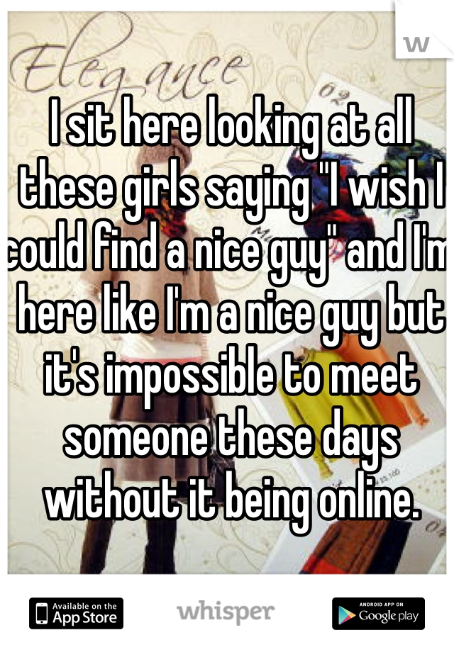 I sit here looking at all these girls saying "I wish I could find a nice guy" and I'm here like I'm a nice guy but it's impossible to meet someone these days without it being online. 