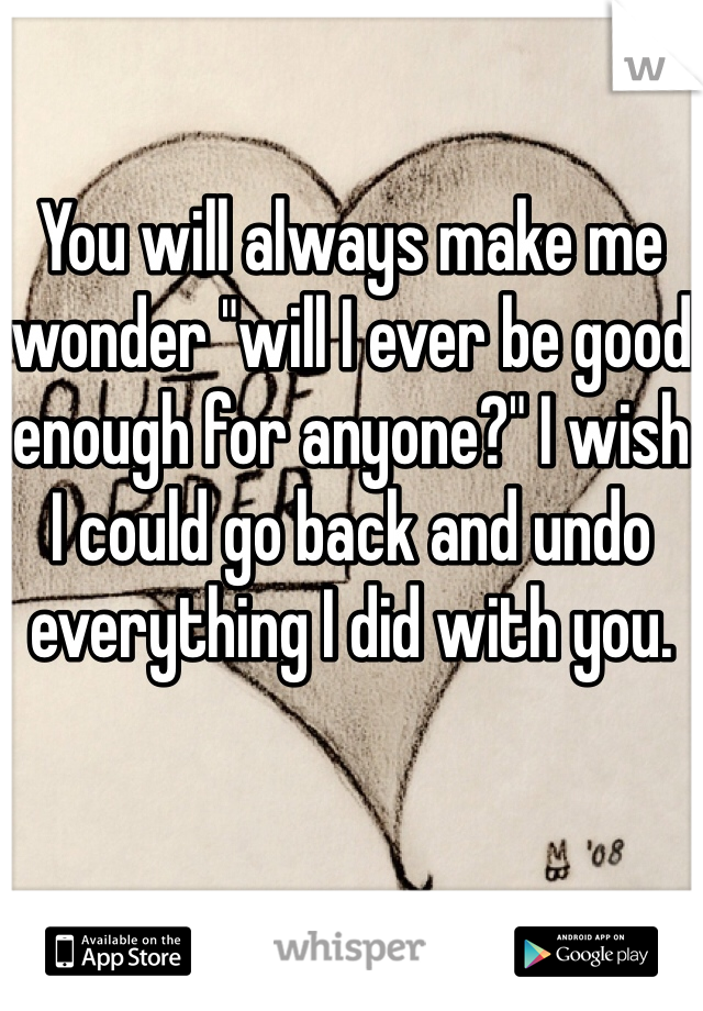 

You will always make me wonder "will I ever be good enough for anyone?" I wish I could go back and undo everything I did with you.