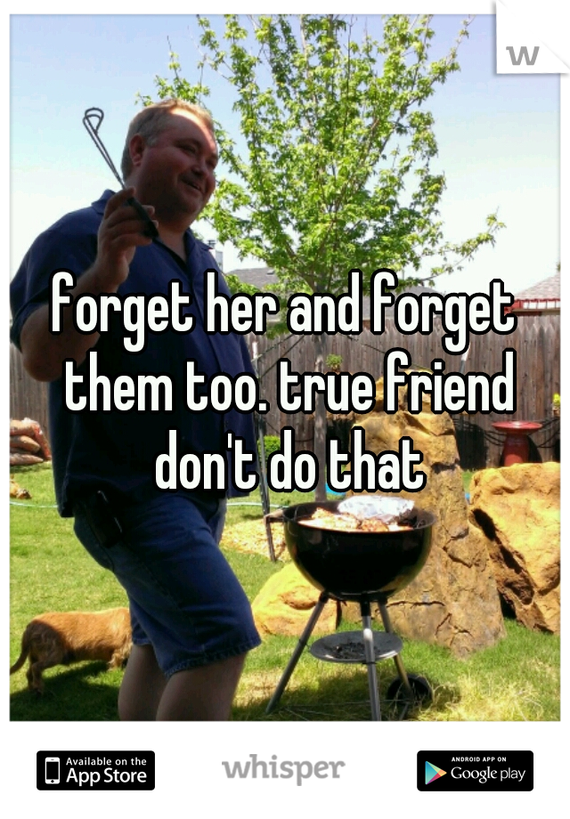 forget her and forget them too. true friend don't do that
