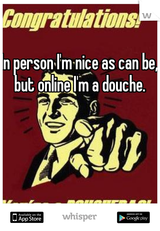In person I'm nice as can be, but online I'm a douche. 