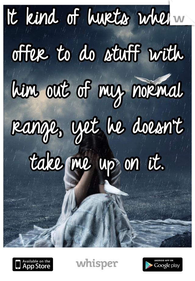 It kind of hurts when I offer to do stuff with him out of my normal range, yet he doesn't take me up on it. 