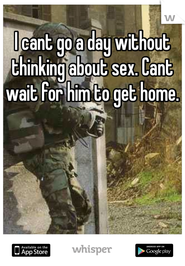I cant go a day without thinking about sex. Cant wait for him to get home. 