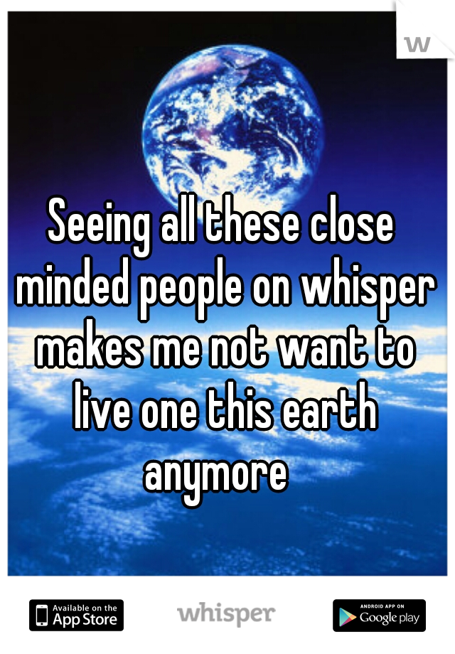 Seeing all these close minded people on whisper makes me not want to live one this earth anymore  