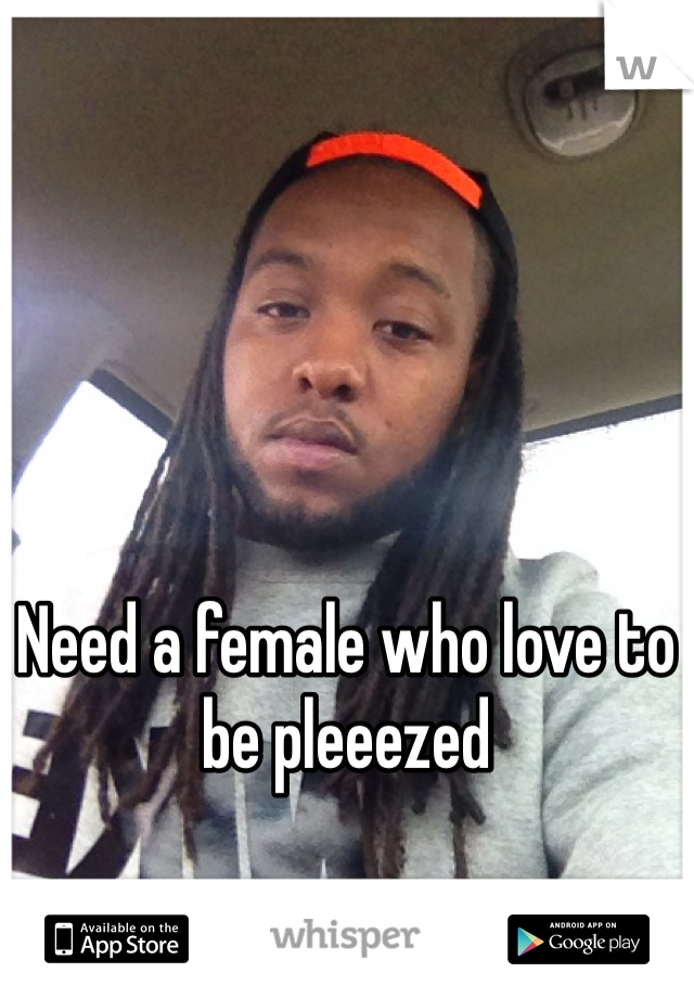 Need a female who love to be pleeezed