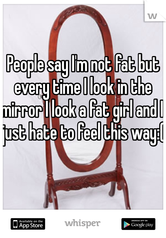 People say I'm not fat but every time I look in the mirror I look a fat girl and I just hate to feel this way:(