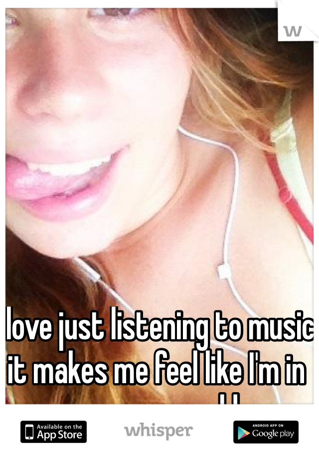 I love just listening to music it makes me feel like I'm in my own world 
