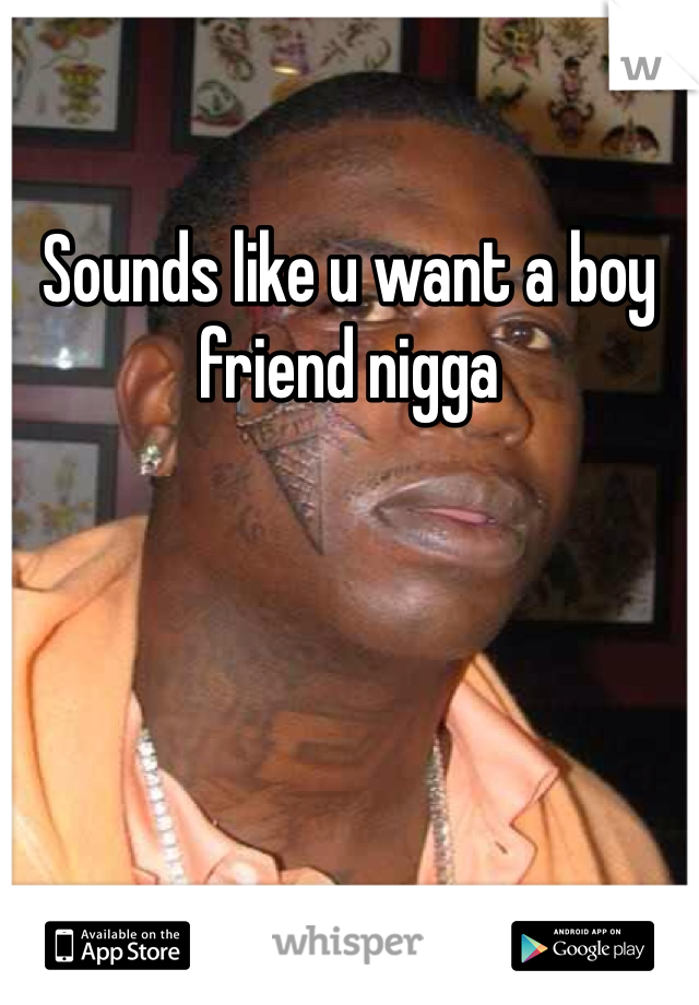 Sounds like u want a boy friend nigga