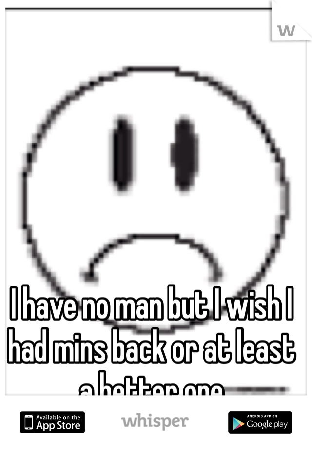 I have no man but I wish I had mins back or at least a better one