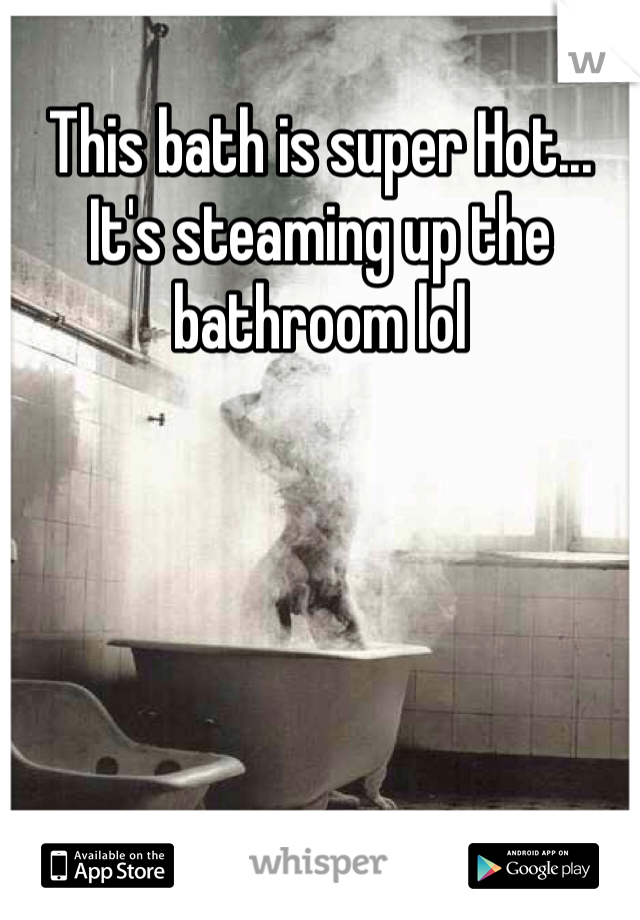 This bath is super Hot... It's steaming up the bathroom lol