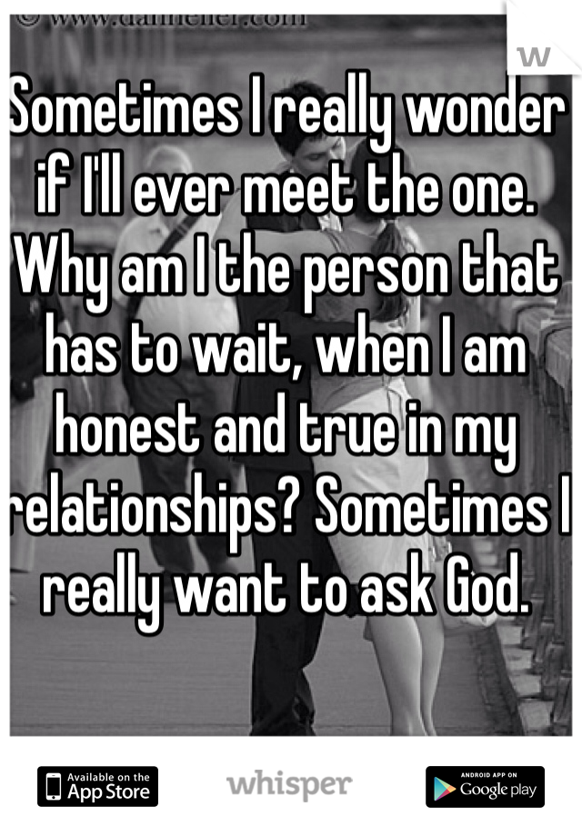 Sometimes I really wonder if I'll ever meet the one. Why am I the person that has to wait, when I am honest and true in my relationships? Sometimes I really want to ask God. 