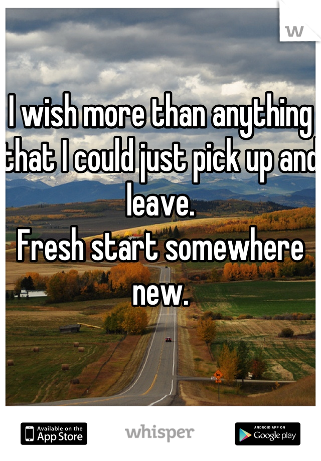 I wish more than anything that I could just pick up and leave. 
Fresh start somewhere new.